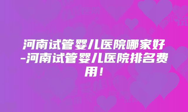 河南试管婴儿医院哪家好-河南试管婴儿医院排名费用!