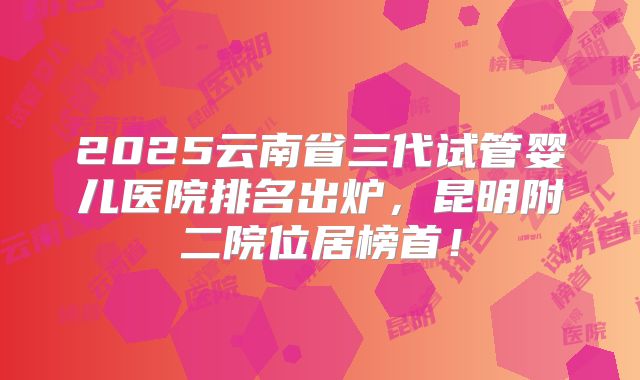 2025云南省三代试管婴儿医院排名出炉,昆明附二院位居榜首!