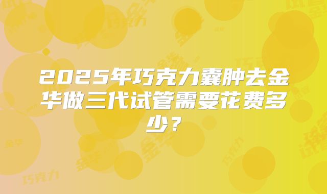 2025年巧克力囊肿去金华做三代试管需要花费多少？