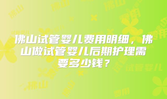 佛山试管婴儿费用明细,佛山做试管婴儿后期护理需要多少钱?