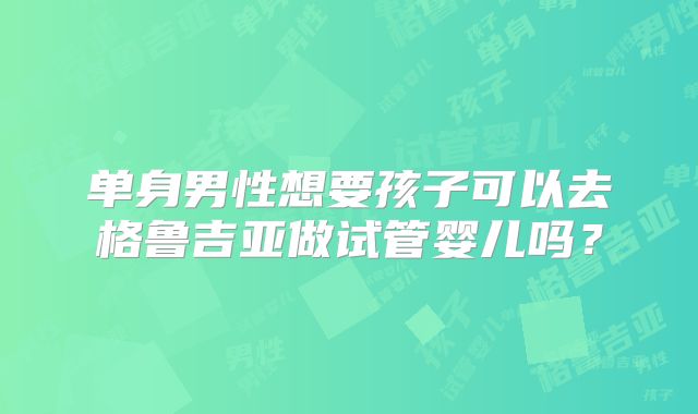 单身男性想要孩子可以去格鲁吉亚做试管婴儿吗？