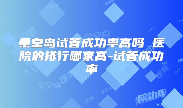 秦皇岛试管成功率高吗 医院的排行哪家高-试管成功率