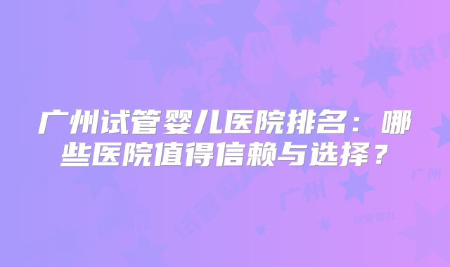 广州试管婴儿医院排名:哪些医院值得信赖与选择?