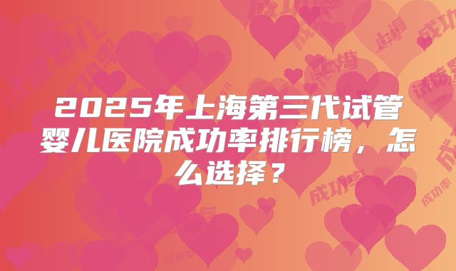 2025年上海第三代试管婴儿医院成功率排行榜,怎么选择?