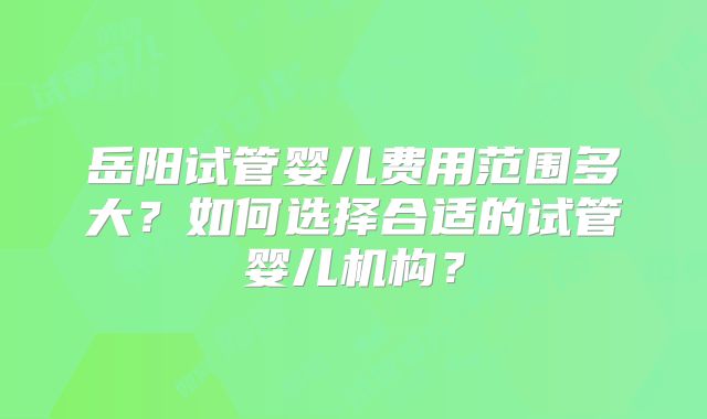 岳阳试管婴儿费用范围多大？如何选择合适的试管婴儿机构？