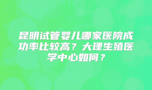 昆明试管婴儿哪家医院成功率比较高？大理生殖医学中心如何？