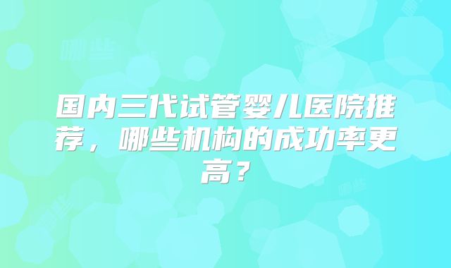 国内三代试管婴儿医院推荐,哪些机构的成功率更高?