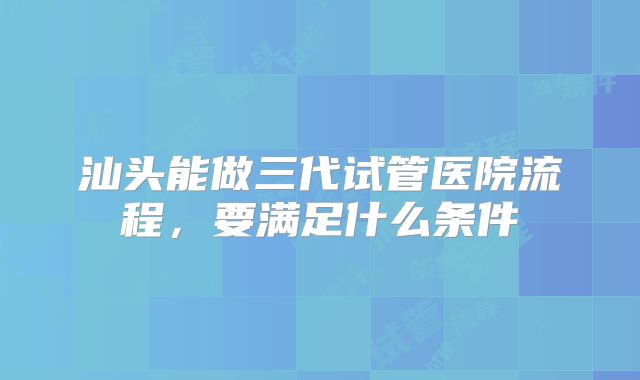 汕头能做三代试管医院流程,要满足什么条件