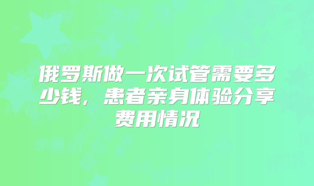 俄罗斯做一次试管需要多少钱, 患者亲身体验分享费用情况