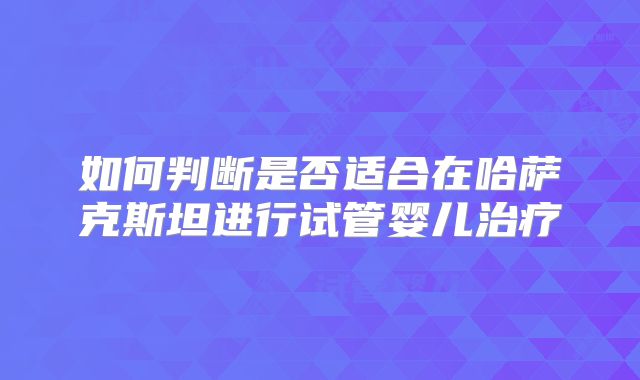 如何判断是否适合在哈萨克斯坦进行试管婴儿治疗