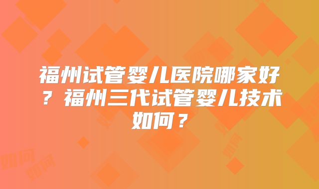 福州试管婴儿医院哪家好？福州三代试管婴儿技术如何？
