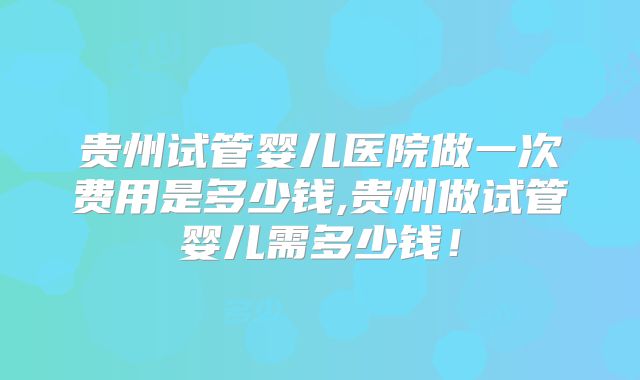 贵州试管婴儿医院做一次费用是多少钱,贵州做试管婴儿需多少钱!