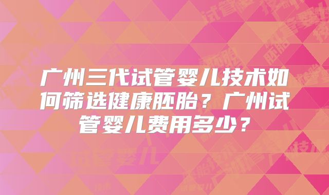 广州三代试管婴儿技术如何筛选健康胚胎？广州试管婴儿费用多少？
