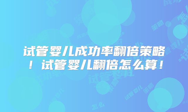 试管婴儿成功率翻倍策略！试管婴儿翻倍怎么算！