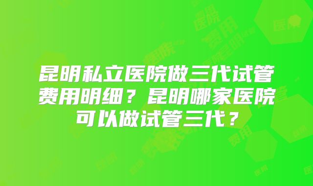 昆明私立医院做三代试管费用明细?昆明哪家医院可以做试管三代?