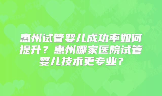惠州试管婴儿成功率如何提升?惠州哪家医院试管婴儿技术更专业?