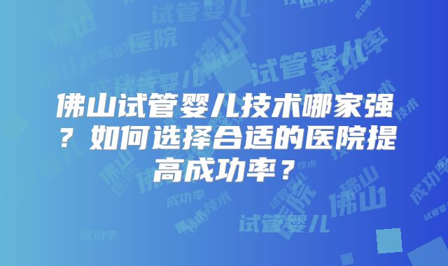 佛山试管婴儿技术哪家强?如何选择合适的医院提高成功率?