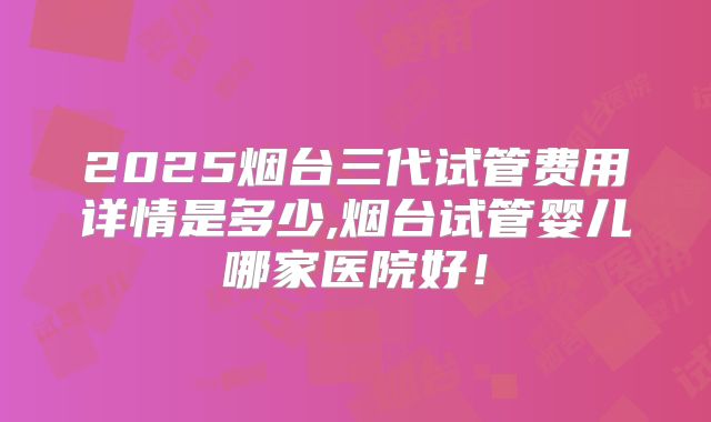 2025烟台三代试管费用详情是多少,烟台试管婴儿哪家医院好!
