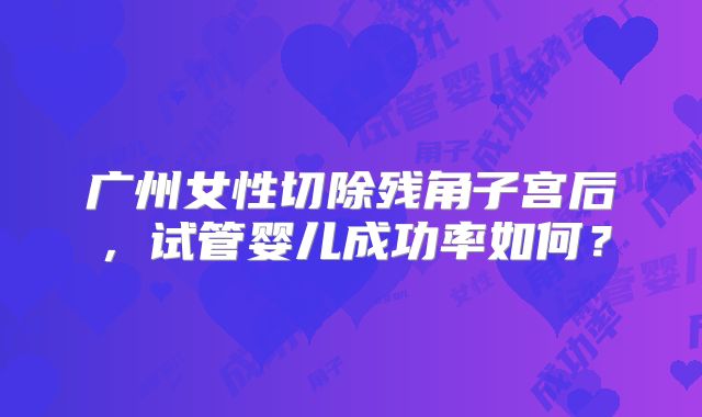 广州女性切除残角子宫后,试管婴儿成功率如何?