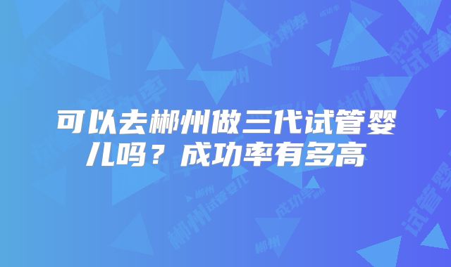 可以去郴州做三代试管婴儿吗?成功率有多高