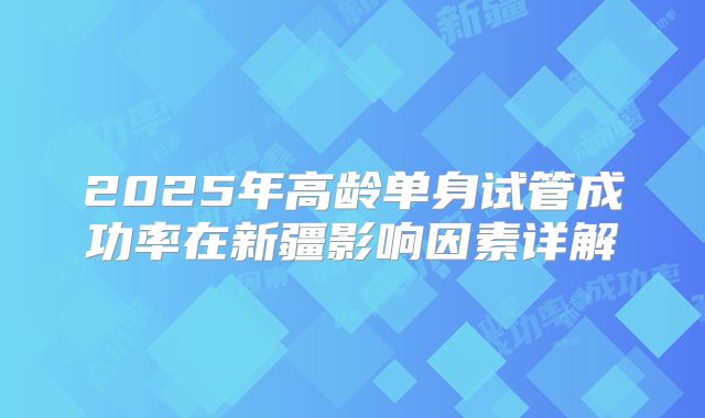 2025年高龄单身试管成功率在新疆影响因素详解