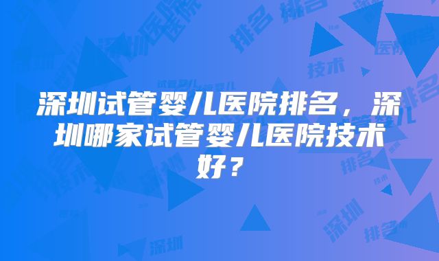 深圳试管婴儿医院排名,深圳哪家试管婴儿医院技术好?