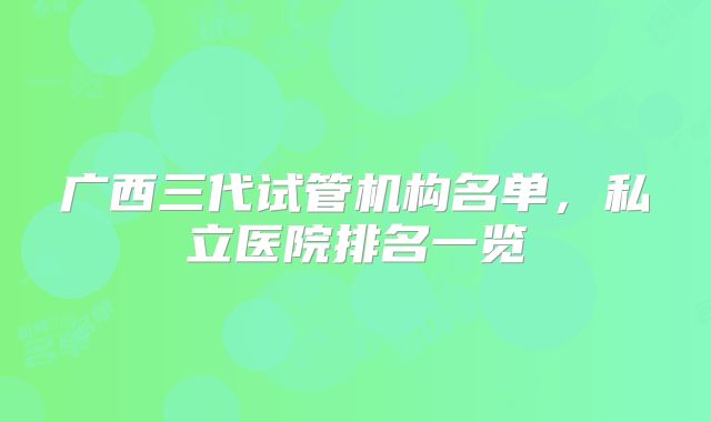 广西三代试管机构名单,私立医院排名一览