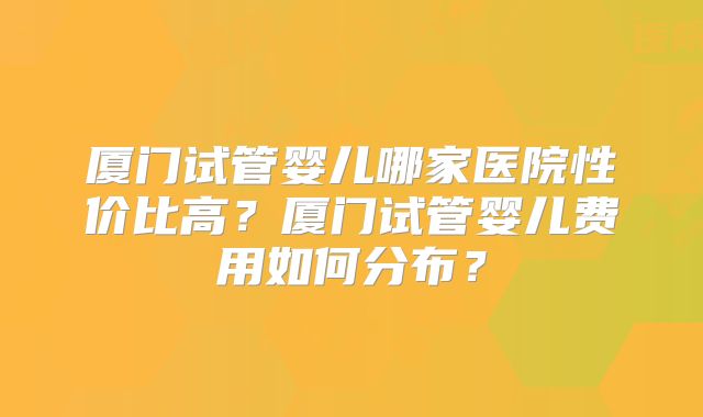 厦门试管婴儿哪家医院性价比高?厦门试管婴儿费用如何分布?