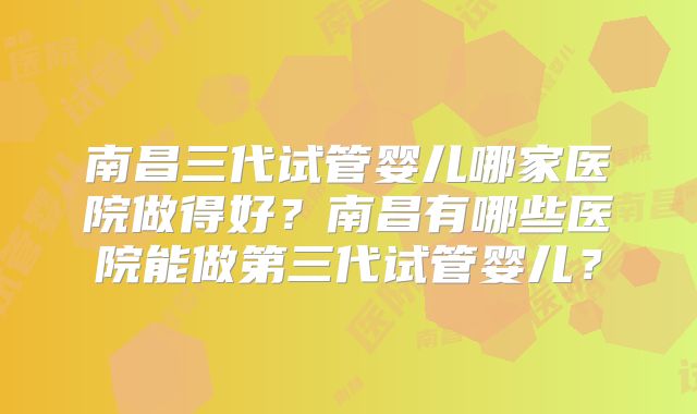 南昌三代试管婴儿哪家医院做得好？南昌有哪些医院能做第三代试管婴儿？