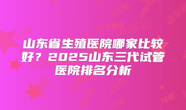 山东省生殖医院哪家比较好?2025山东三代试管医院排名分析