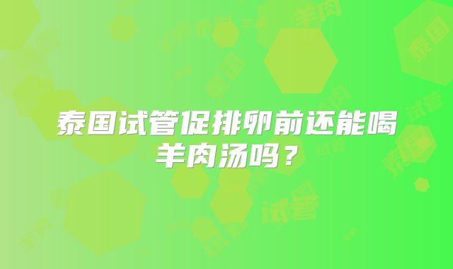 泰国试管促排卵前还能喝羊肉汤吗？