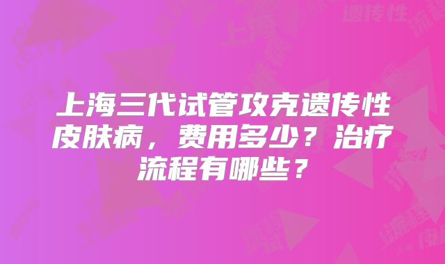 上海三代试管攻克遗传性皮肤病，费用多少？治疗流程有哪些？