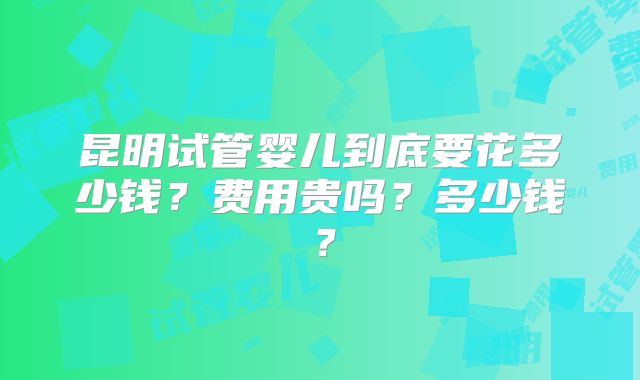 昆明试管婴儿到底要花多少钱?费用贵吗?多少钱?