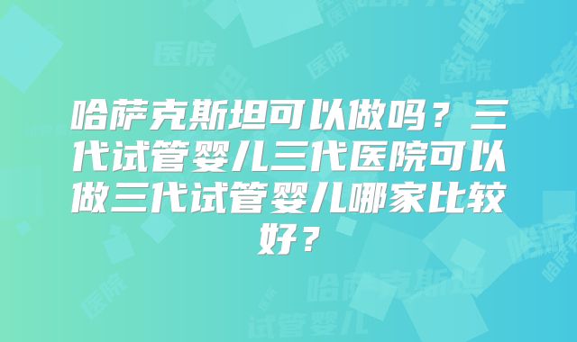 哈萨克斯坦可以做吗?三代试管婴儿三代医院可以做三代试管婴儿哪家比较好?