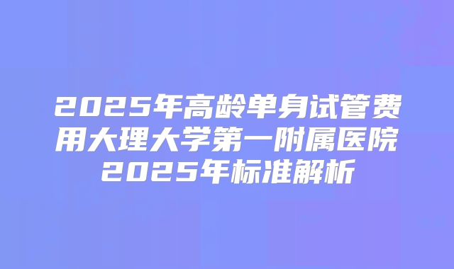 2025年高龄单身试管费用大理大学第一附属医院2025年标准解析