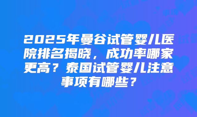 2025年曼谷试管婴儿医院排名揭晓,成功率哪家更高?泰国试管婴儿注意事项有哪些?