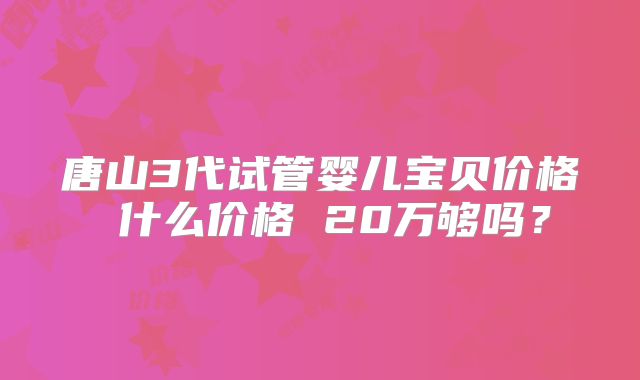 唐山3代试管婴儿宝贝价格 什么价格 20万够吗？