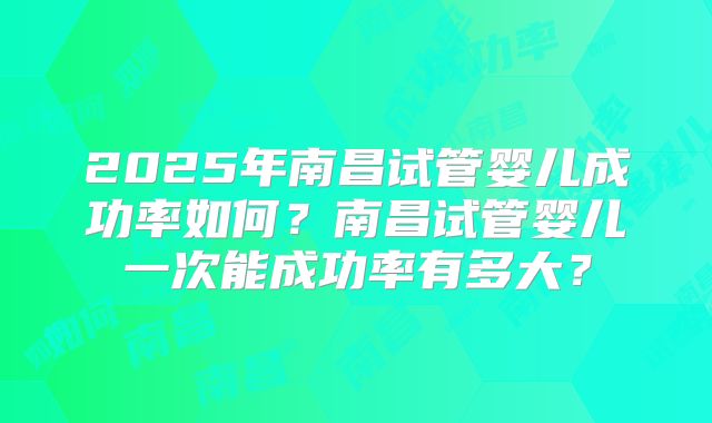 2025年南昌试管婴儿成功率如何?南昌试管婴儿一次能成功率有多大?
