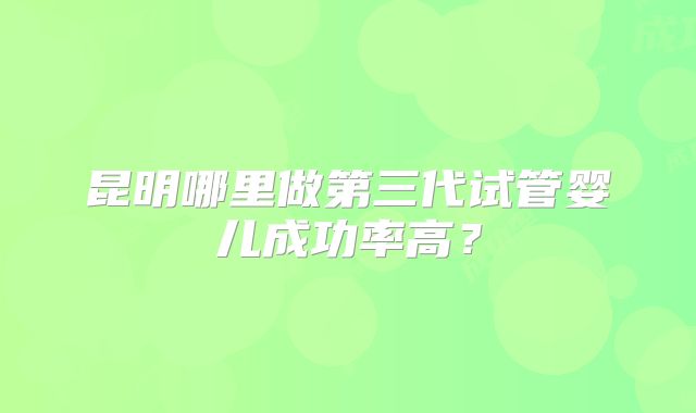 昆明哪里做第三代试管婴儿成功率高?