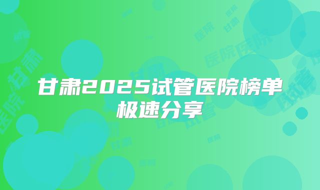 甘肃2025试管医院榜单极速分享