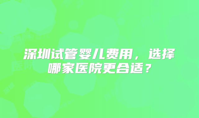 深圳试管婴儿费用,选择哪家医院更合适?