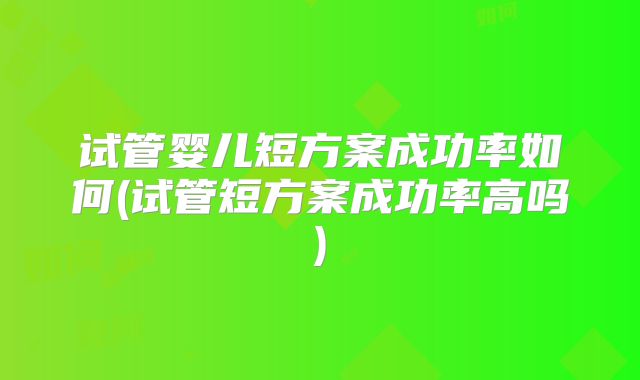 试管婴儿短方案成功率如何(试管短方案成功率高吗)