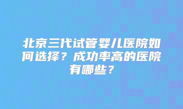 北京三代试管婴儿医院如何选择?成功率高的医院有哪些?