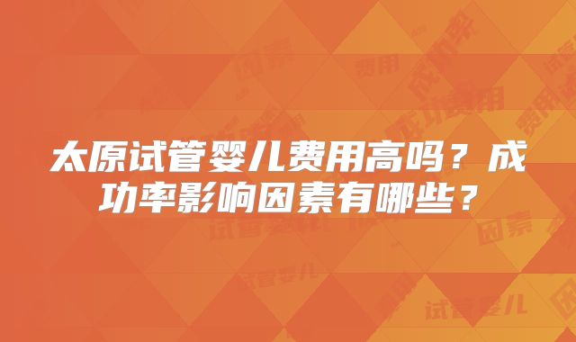 太原试管婴儿费用高吗?成功率影响因素有哪些?