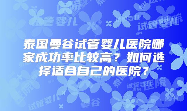 泰国曼谷试管婴儿医院哪家成功率比较高？如何选择适合自己的医院？
