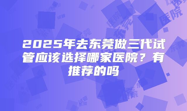 2025年去东莞做三代试管应该选择哪家医院?有推荐的吗