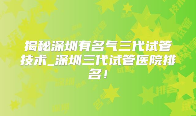 揭秘深圳有名气三代试管技术_深圳三代试管医院排名!