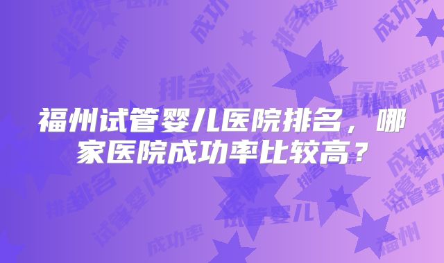 福州试管婴儿医院排名，哪家医院成功率比较高？