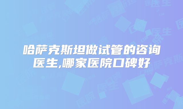 哈萨克斯坦做试管的咨询医生,哪家医院口碑好