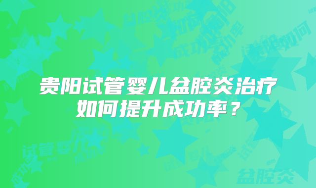 贵阳试管婴儿盆腔炎治疗如何提升成功率？